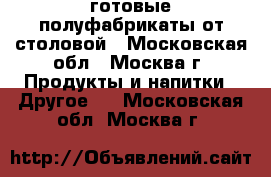 готовые полуфабрикаты от столовой - Московская обл., Москва г. Продукты и напитки » Другое   . Московская обл.,Москва г.